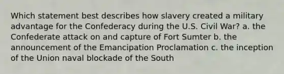 Which statement best describes how slavery created a military advantage for the Confederacy during the U.S. Civil War? a. the Confederate attack on and capture of Fort Sumter b. the announcement of the Emancipation Proclamation c. the inception of the Union naval blockade of the South