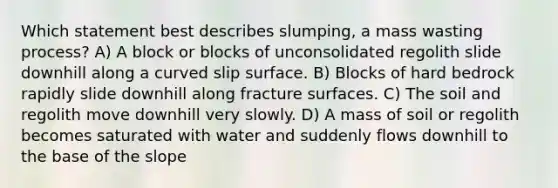 Which statement best describes slumping, a mass wasting process? A) A block or blocks of unconsolidated regolith slide downhill along a curved slip surface. B) Blocks of hard bedrock rapidly slide downhill along fracture surfaces. C) The soil and regolith move downhill very slowly. D) A mass of soil or regolith becomes saturated with water and suddenly flows downhill to the base of the slope