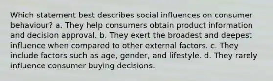 Which statement best describes social influences on consumer behaviour? a. They help consumers obtain product information and decision approval. b. They exert the broadest and deepest influence when compared to other external factors. c. They include factors such as age, gender, and lifestyle. d. They rarely influence consumer buying decisions.