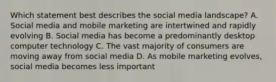 Which statement best describes the social media landscape? A. Social media and mobile marketing are intertwined and rapidly evolving B. Social media has become a predominantly desktop computer technology C. The vast majority of consumers are moving away from social media D. As mobile marketing evolves, social media becomes less important