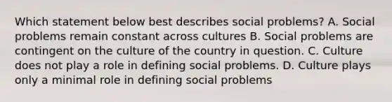 Which statement below best describes social problems? A. Social problems remain constant across cultures B. Social problems are contingent on the culture of the country in question. C. Culture does not play a role in defining social problems. D. Culture plays only a minimal role in defining social problems