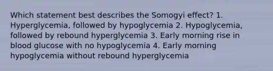 Which statement best describes the Somogyi effect? 1. Hyperglycemia, followed by hypoglycemia 2. Hypoglycemia, followed by rebound hyperglycemia 3. Early morning rise in blood glucose with no hypoglycemia 4. Early morning hypoglycemia without rebound hyperglycemia