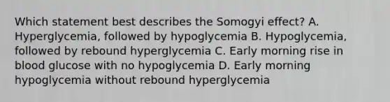 Which statement best describes the Somogyi effect? A. Hyperglycemia, followed by hypoglycemia B. Hypoglycemia, followed by rebound hyperglycemia C. Early morning rise in blood glucose with no hypoglycemia D. Early morning hypoglycemia without rebound hyperglycemia