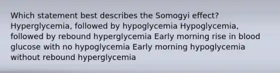 Which statement best describes the Somogyi effect? Hyperglycemia, followed by hypoglycemia Hypoglycemia, followed by rebound hyperglycemia Early morning rise in blood glucose with no hypoglycemia Early morning hypoglycemia without rebound hyperglycemia