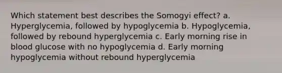 Which statement best describes the Somogyi effect? a. Hyperglycemia, followed by hypoglycemia b. Hypoglycemia, followed by rebound hyperglycemia c. Early morning rise in blood glucose with no hypoglycemia d. Early morning hypoglycemia without rebound hyperglycemia