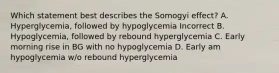 Which statement best describes the Somogyi effect? A. Hyperglycemia, followed by hypoglycemia Incorrect B. Hypoglycemia, followed by rebound hyperglycemia C. Early morning rise in BG with no hypoglycemia D. Early am hypoglycemia w/o rebound hyperglycemia