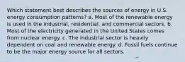 Which statement best describes the sources of energy in U.S. energy consumption patterns? a. Most of the renewable energy is used in the industrial, residential, and commercial sectors. b. Most of the electricity generated in the United States comes from nuclear energy. c. The industrial sector is heavily dependent on coal and renewable energy. d. Fossil fuels continue to be the major energy source for all sectors.