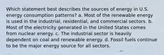 Which statement best describes the sources of energy in U.S. energy consumption patterns? a. Most of the renewable energy is used in the industrial, residential, and commercial sectors. b. Most of the electricity generated in the United States comes from nuclear energy. c. The industrial sector is heavily dependent on coal and renewable energy. d. Fossil fuels continue to be the major energy source for all sectors.