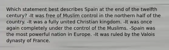 Which statement best describes Spain at the end of the twelfth century? -It was free of Muslim control in the northern half of the country. -It was a fully united Christian kingdom. -It was once again completely under the control of the Muslims. -Spain was the most powerful nation in Europe. -It was ruled by the Valois dynasty of France.