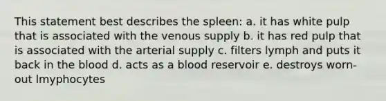 This statement best describes the spleen: a. it has white pulp that is associated with the venous supply b. it has red pulp that is associated with the arterial supply c. filters lymph and puts it back in <a href='https://www.questionai.com/knowledge/k7oXMfj7lk-the-blood' class='anchor-knowledge'>the blood</a> d. acts as a blood reservoir e. destroys worn-out lmyphocytes