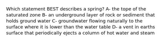 Which statement BEST describes a spring? A- the tope of the saturated zone B- an underground layer of rock or sediment that holds ground water C- groundwater flowing naturally to the surface where it is lower than the water table D- a vent in earths surface that periodically ejects a column of hot water and steam