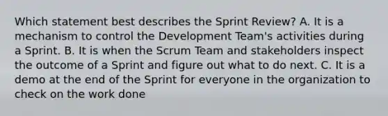 Which statement best describes the Sprint Review? A. It is a mechanism to control the Development Team's activities during a Sprint. B. It is when the Scrum Team and stakeholders inspect the outcome of a Sprint and figure out what to do next. C. It is a demo at the end of the Sprint for everyone in the organization to check on the work done