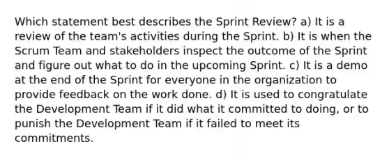 Which statement best describes the Sprint Review? a) It is a review of the team's activities during the Sprint. b) It is when the Scrum Team and stakeholders inspect the outcome of the Sprint and figure out what to do in the upcoming Sprint. c) It is a demo at the end of the Sprint for everyone in the organization to provide feedback on the work done. d) It is used to congratulate the Development Team if it did what it committed to doing, or to punish the Development Team if it failed to meet its commitments.