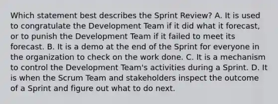 Which statement best describes the Sprint Review? A. It is used to congratulate the Development Team if it did what it forecast, or to punish the Development Team if it failed to meet its forecast. B. It is a demo at the end of the Sprint for everyone in the organization to check on the work done. C. It is a mechanism to control the Development Team's activities during a Sprint. D. It is when the Scrum Team and stakeholders inspect the outcome of a Sprint and figure out what to do next.