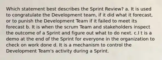 Which statement best describes the Sprint Review? a. It is used to congratulate the Development team, if it did what it forecast, or to punish the Development Team if it failed to meet its forecast b. It is when the scrum Team and stakeholders inspect the outcome of a Sprint and figure out what to do next. c.I t is a demo at the end of the Sprint for everyone in the organization to check on work done d. It is a mechanism to control the Development Team's activity during a Sprint.