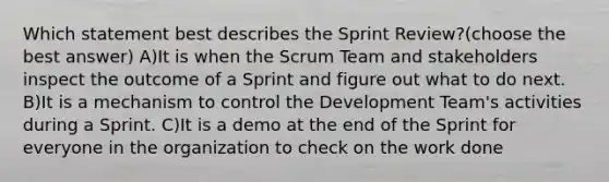 Which statement best describes the Sprint Review?(choose the best answer) A)It is when the Scrum Team and stakeholders inspect the outcome of a Sprint and figure out what to do next. B)It is a mechanism to control the Development Team's activities during a Sprint. C)It is a demo at the end of the Sprint for everyone in the organization to check on the work done