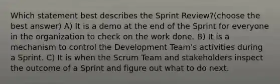 Which statement best describes the Sprint Review?(choose the best answer) A) It is a demo at the end of the Sprint for everyone in the organization to check on the work done. B) It is a mechanism to control the Development Team's activities during a Sprint. C) It is when the Scrum Team and stakeholders inspect the outcome of a Sprint and figure out what to do next.