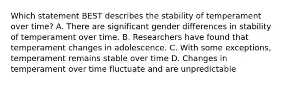 Which statement BEST describes the stability of temperament over time? A. There are significant gender differences in stability of temperament over time. B. Researchers have found that temperament changes in adolescence. C. With some exceptions, temperament remains stable over time D. Changes in temperament over time fluctuate and are unpredictable