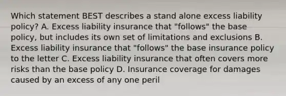 Which statement BEST describes a stand alone excess liability policy? A. Excess liability insurance that "follows" the base policy, but includes its own set of limitations and exclusions B. Excess liability insurance that "follows" the base insurance policy to the letter C. Excess liability insurance that often covers more risks than the base policy D. Insurance coverage for damages caused by an excess of any one peril