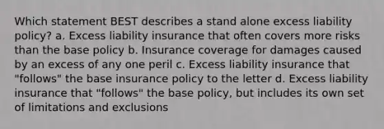 Which statement BEST describes a stand alone excess liability policy? a. Excess liability insurance that often covers more risks than the base policy b. Insurance coverage for damages caused by an excess of any one peril c. Excess liability insurance that "follows" the base insurance policy to the letter d. Excess liability insurance that "follows" the base policy, but includes its own set of limitations and exclusions