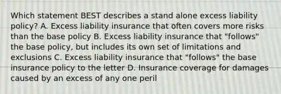 Which statement BEST describes a stand alone excess liability policy? A. Excess liability insurance that often covers more risks than the base policy B. Excess liability insurance that "follows" the base policy, but includes its own set of limitations and exclusions C. Excess liability insurance that "follows" the base insurance policy to the letter D. Insurance coverage for damages caused by an excess of any one peril