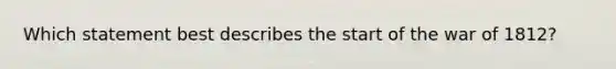 Which statement best describes the start of the war of 1812?