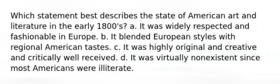 Which statement best describes the state of American art and literature in the early 1800's? a. It was widely respected and fashionable in Europe. b. It blended European styles with regional American tastes. c. It was highly original and creative and critically well received. d. It was virtually nonexistent since most Americans were illiterate.