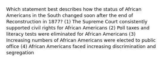 Which statement best describes how the status of African Americans in the South changed soon after the end of Reconstruction in 1877? (1) The Supreme Court consistently supported civil rights for African Americans (2) Poll taxes and literacy tests were eliminated for African Americans (3) Increasing numbers of African Americans were elected to public office (4) African Americans faced increasing discrimination and segregation