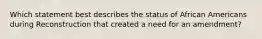 Which statement best describes the status of African Americans during Reconstruction that created a need for an amendment?