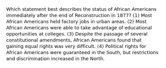 Which statement best describes the status of <a href='https://www.questionai.com/knowledge/kktT1tbvGH-african-americans' class='anchor-knowledge'>african americans</a> immediately after the end of Reconstruction in 1877? (1) Most African Americans held factory jobs in urban areas. (2) Most African Americans were able to take advantage of educational opportunities at colleges. (3) Despite the passage of several constitutional amendments, African Americans found that gaining equal rights was very difficult. (4) Political rights for African Americans were guaranteed in the South, but restrictions and discrimination increased in the North.