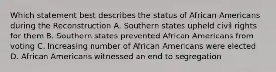 Which statement best describes the status of African Americans during the Reconstruction A. Southern states upheld civil rights for them B. Southern states prevented African Americans from voting C. Increasing number of African Americans were elected D. African Americans witnessed an end to segregation