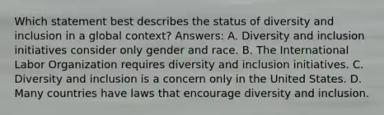 Which statement best describes the status of diversity and inclusion in a global context? Answers: A. Diversity and inclusion initiatives consider only gender and race. B. The International Labor Organization requires diversity and inclusion initiatives. C. Diversity and inclusion is a concern only in the United States. D. Many countries have laws that encourage diversity and inclusion.