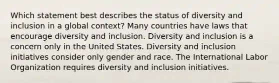 Which statement best describes the status of diversity and inclusion in a global context? Many countries have laws that encourage diversity and inclusion. Diversity and inclusion is a concern only in the United States. Diversity and inclusion initiatives consider only gender and race. The International Labor Organization requires diversity and inclusion initiatives.