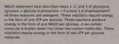 Which statement best describes steps 1, 2, and 3 of glycolysis (glucose → glucose 6-phosphate → fructose 1,6-bisphosphate)? All three reactions are exergonic. These reactions require energy in the form of one ATP per glucose. These reactions produce energy in the form of one NADH per glucose. A six-carbon molecule is broken down into three two-carbon molecules. These reactions require energy in the form of two ATP per glucose molecule.