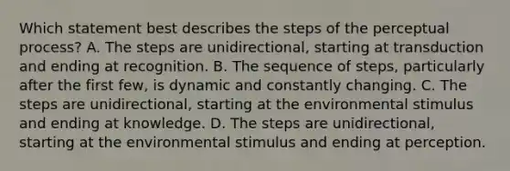 Which statement best describes the steps of the perceptual process? A. The steps are unidirectional, starting at transduction and ending at recognition. B. The sequence of steps, particularly after the first few, is dynamic and constantly changing. C. The steps are unidirectional, starting at the environmental stimulus and ending at knowledge. D. The steps are unidirectional, starting at the environmental stimulus and ending at perception.