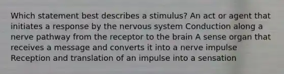 Which statement best describes a stimulus? An act or agent that initiates a response by the nervous system Conduction along a nerve pathway from the receptor to the brain A sense organ that receives a message and converts it into a nerve impulse Reception and translation of an impulse into a sensation