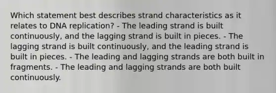 Which statement best describes strand characteristics as it relates to <a href='https://www.questionai.com/knowledge/kofV2VQU2J-dna-replication' class='anchor-knowledge'>dna replication</a>? - The leading strand is built continuously, and the lagging strand is built in pieces. - The lagging strand is built continuously, and the leading strand is built in pieces. - The leading and lagging strands are both built in fragments. - The leading and lagging strands are both built continuously.