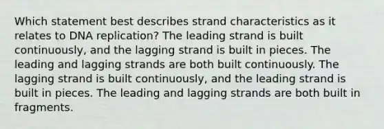 Which statement best describes strand characteristics as it relates to DNA replication? The leading strand is built continuously, and the lagging strand is built in pieces. The leading and lagging strands are both built continuously. The lagging strand is built continuously, and the leading strand is built in pieces. The leading and lagging strands are both built in fragments.