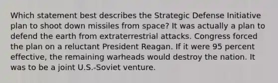 Which statement best describes the Strategic Defense Initiative plan to shoot down missiles from space? It was actually a plan to defend the earth from extraterrestrial attacks. Congress forced the plan on a reluctant President Reagan. If it were 95 percent effective, the remaining warheads would destroy the nation. It was to be a joint U.S.-Soviet venture.