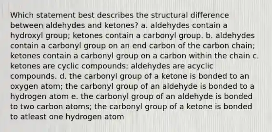 Which statement best describes the structural difference between aldehydes and ketones? a. aldehydes contain a hydroxyl group; ketones contain a carbonyl group. b. aldehydes contain a carbonyl group on an end carbon of the carbon chain; ketones contain a carbonyl group on a carbon within the chain c. ketones are cyclic compounds; aldehydes are acyclic compounds. d. the carbonyl group of a ketone is bonded to an oxygen atom; the carbonyl group of an aldehyde is bonded to a hydrogen atom e. the carbonyl group of an aldehyde is bonded to two carbon atoms; the carbonyl group of a ketone is bonded to atleast one hydrogen atom