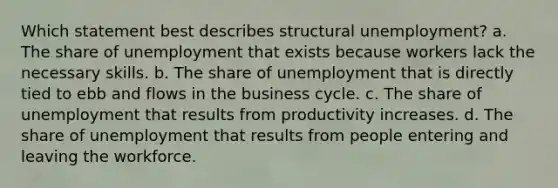 Which statement best describes structural unemployment? a. The share of unemployment that exists because workers lack the necessary skills. b. The share of unemployment that is directly tied to ebb and flows in the business cycle. c. The share of unemployment that results from productivity increases. d. The share of unemployment that results from people entering and leaving the workforce.