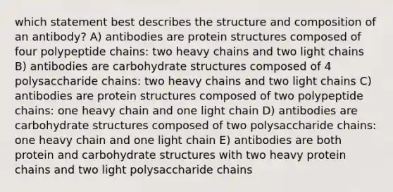 which statement best describes the structure and composition of an antibody? A) antibodies are protein structures composed of four polypeptide chains: two heavy chains and two light chains B) antibodies are carbohydrate structures composed of 4 polysaccharide chains: two heavy chains and two light chains C) antibodies are protein structures composed of two polypeptide chains: one heavy chain and one light chain D) antibodies are carbohydrate structures composed of two polysaccharide chains: one heavy chain and one light chain E) antibodies are both protein and carbohydrate structures with two heavy protein chains and two light polysaccharide chains