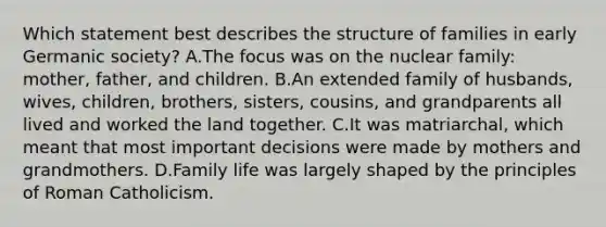 Which statement best describes the structure of families in early Germanic society? A.The focus was on the nuclear family: mother, father, and children. B.An extended family of husbands, wives, children, brothers, sisters, cousins, and grandparents all lived and worked the land together. C.It was matriarchal, which meant that most important decisions were made by mothers and grandmothers. D.Family life was largely shaped by the principles of Roman Catholicism.