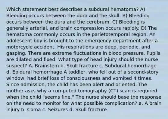 Which statement best describes a subdural hematoma? A) Bleeding occurs between the dura and the skull. B) Bleeding occurs between the dura and the cerebrum. C) Bleeding is generally arterial, and brain compression occurs rapidly. D) The hematoma commonly occurs in the parietotemporal region. An adolescent boy is brought to the emergency department after a motorcycle accident. His respirations are deep, periodic, and gasping. There are extreme fluctuations in blood pressure. Pupils are dilated and fixed. What type of head injury should the nurse suspect? A. Brainstem b. Skull fracture c. Subdural hemorrhage d. Epidural hemorrhage A toddler, who fell out of a second-story window, had brief loss of consciousness and vomited 4 times. Since admission, the child has been alert and oriented. The mother asks why a computed tomography (CT) scan is required when the child "seems fine." The nurse should base the response on the need to monitor for what possible complication? a. A brain injury b. Coma c. Seizures d. Skull fracture