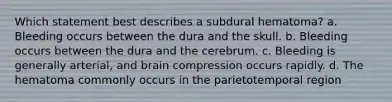 Which statement best describes a subdural hematoma? a. Bleeding occurs between the dura and the skull. b. Bleeding occurs between the dura and the cerebrum. c. Bleeding is generally arterial, and brain compression occurs rapidly. d. The hematoma commonly occurs in the parietotemporal region