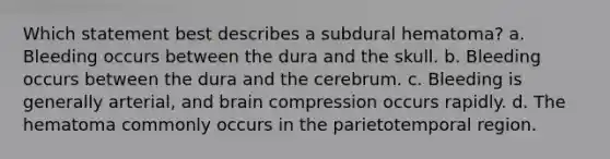 Which statement best describes a subdural hematoma? a. Bleeding occurs between the dura and the skull. b. Bleeding occurs between the dura and the cerebrum. c. Bleeding is generally arterial, and brain compression occurs rapidly. d. The hematoma commonly occurs in the parietotemporal region.