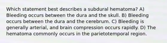 Which statement best describes a subdural hematoma? A) Bleeding occurs between the dura and the skull. B) Bleeding occurs between the dura and the cerebrum. C) Bleeding is generally arterial, and brain compression occurs rapidly. D) The hematoma commonly occurs in the parietotemporal region.