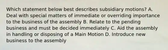 Which statement below best describes subsidiary motions? A. Deal with special matters of immediate or overriding importance to the business of the assembly B. Relate to the pending business and must be decided immediately C. Aid the assembly in handling or disposing of a Main Motion D. Introduce new business to the assembly