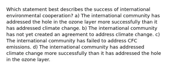 Which statement best describes the success of international environmental cooperation? a) The international community has addressed the hole in the ozone layer more successfully than it has addressed climate change. b) The international community has not yet created an agreement to address climate change. c) The international community has failed to address CFC emissions. d) The international community has addressed climate change more successfully than it has addressed the hole in the ozone layer.