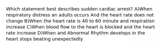 Which statement best describes sudden cardiac arrest? A)When respiratory distress an adults occurs And the heart rate does not change B)When the heart rate is 40 to 60 minute and respiration increase C)When blood flow to the heart is blocked and the heart rate increase D)When and Abnormal Rhythm develops in the heart stops beating unexpectedly